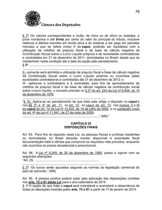 78
Câmara dos Deputados
§ 7º Os valores correspondentes a multa, de mora ou de ofício ou isoladas, a
juros moratórios e até trinta por cento do valor do principal do tributo, inclusive
relativos a débitos inscritos em dívida ativa e do restante a ser pago em parcelas
mensais a que se refere inciso II do caput, poderão ser liquidados com a
utilização de créditos de prejuízo fiscal e de base de cálculo negativa da
Contribuição Social sobre o Lucro Líquido próprios e de sociedades controladoras
e controladas em 31 de dezembro de 2011, domiciliadas no Brasil, desde que se
mantenham nesta condição até a data da opção pelo parcelamento.
§ 8º ................................................................................
...............................................................................................
II - somente será admitida a utilização de prejuízo fiscal e base de cálculo negativa
da Contribuição Social sobre o Lucro Líquido próprios ou incorridos pelas
sociedades controladoras e controladas até 31 de dezembro de 2012; e
III - aplica-se à controladora e à controlada, para fins de aproveitamento de
créditos de prejuízo fiscal e de base de cálculo negativa da contribuição social
sobre o lucro líquido, o conceito previsto no § 2º do art. 243 da Lei nº 6.404, de 15
de dezembro de 1976.
...............................................................................................
“§ 15. Aplica-se ao parcelamento de que trata este artigo o disposto no caput e
nos §§ 2º e 3º do art. 11, no art. 12, no caput do art. 13, nos incisos V e IX
do caput do art. 14 da Lei nº 10.522, de 19 de julho de 2002, e no parágrafo único
do art. 4º da Lei nº 11.941, de 27 de maio de 2009.
.......................................................................................” (NR) ”
CAPÍTULO XI
DISPOSIÇÕES FINAIS
Art. 93. Para fins do disposto nesta Lei, as pessoas físicas e jurídicas residentes
ou domiciliadas no Brasil deverão manter disponível à autoridade fiscal
documentação hábil e idônea que comprove os requisitos nela previstos, enquanto
não ocorridos os prazos decadencial e prescricional.
Art. 94. A Lei nº 9.249, de 26 de dezembro de 1995, passa a vigorar com as
seguintes alterações:
“Art. 25. ........................................................................
...............................................................................................
§ 7º Os lucros serão apurados segundo as normas da legislação comercial do
país de domicílio.” (NR)
Art. 95. A pessoa jurídica poderá optar pela aplicação das disposições contidas
nos arts. 72 a 91 desta Lei para o ano-calendário de 2014.
§ 1º A opção de que trata o caput será irretratável e acarretará a observância de
todas as alterações trazidas pelos arts. 72 a 91 a partir de 1º de janeiro de 2014.

 