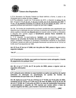 79
Câmara dos Deputados
§ 2º A Secretaria da Receita Federal do Brasil definirá a forma, o prazo e as
condições para a opção de trata o caput.
§ 3º Fica afastado, a partir de 1º de janeiro de 2014, o disposto na alínea “b” do
§1º, no § 2º e no § 4º do art. 1º da Lei nº 9.532, de 10 de dezembro de 1997, e
no art. 74 da Medida Provisória nº 2.158-35, de 24 de agosto de 2001, para as
pessoas jurídicas que exerceram a opção de que trata o caput.
Art. 96. Os fundos de investimentos que forem constituídos com regulamento que
disponha que a aplicação de seus recursos é exclusiva em depósito à vista ou em
ativos sujeitos à isenção ou alíquota zero de imposto sobre a renda ou tributados
à alíquota zero quando pagos a beneficiário pessoa física residente ou
domiciliado no país.
§ 1º. O disposto no caput aplica-se também aos rendimentos produzidos,
inclusive os oriundos de fundos de investimentos em ações (FIA), quando
pagos, creditados, entregues ou remetidos a beneficiário residente ou domiciliado
no exterior, exceto em pais com tributação favorecida nos termos do art. 24 da Lei
9.430, de 27 de dezembro de 1996.
Art. 97 O art. 8º da Lei nº 8.906, de 4 de julho de 1994, passa a vigorar com a
seguinte redação:
“Art. 8º ..........................................................................................................
....................................................................................................................
§ 5º O bacharel em Direito, que queira se inscrever como advogado, é isento
do pagamento de qualquer taxa.”
.........................................................................................................................
Art. 98. A Lei nº 11.312, de 27 de junho de 2006, passa a vigorar com as
seguintes alterações:
“Art 3º ................................................................................................................
...........................................................................................................................
§ 3º a alíquota zero referida no caput também se aplica aos ganhos de capital
auferidos na alienação ou amortização de quotas de fundos de
investimentos de que trata o art. 2º desta lei.”
Art. 99. Aplica-se ao § 7º do art. 37-B da Lei no 10.522, de 19 de julho de 2002,
constante do art. 35 da Lei 11.941 de 27 de maio de 2009 e do § 33 do art. 65
da Lei nº 12.249, de 11 de junho de 2010, no caso de instituições financeiras
e assemelhadas a alíquota de 15% (quinze por cento) sobre a base de
cálculo negativa da CSLL, para manter a isonomia de alíquotas.
...................................................................................................................(NR)”

 