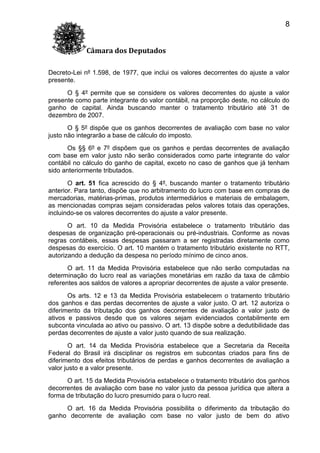 8
Câmara dos Deputados
Decreto-Lei nº 1.598, de 1977, que inclui os valores decorrentes do ajuste a valor
presente.
O § 4º permite que se considere os valores decorrentes do ajuste a valor
presente como parte integrante do valor contábil, na proporção deste, no cálculo do
ganho de capital. Ainda buscando manter o tratamento tributário até 31 de
dezembro de 2007.
O § 5º dispõe que os ganhos decorrentes de avaliação com base no valor
justo não integrarão a base de cálculo do imposto.
Os §§ 6º e 7º dispõem que os ganhos e perdas decorrentes de avaliação
com base em valor justo não serão considerados como parte integrante do valor
contábil no cálculo do ganho de capital, exceto no caso de ganhos que já tenham
sido anteriormente tributados.
O art. 51 fica acrescido do § 4º, buscando manter o tratamento tributário
anterior. Para tanto, dispõe que no arbitramento do lucro com base em compras de
mercadorias, matérias-primas, produtos intermediários e materiais de embalagem,
as mencionadas compras sejam consideradas pelos valores totais das operações,
incluindo-se os valores decorrentes do ajuste a valor presente.
O art. 10 da Medida Provisória estabelece o tratamento tributário das
despesas de organização pré-operacionais ou pré-industriais. Conforme as novas
regras contábeis, essas despesas passaram a ser registradas diretamente como
despesas do exercício. O art. 10 mantém o tratamento tributário existente no RTT,
autorizando a dedução da despesa no período mínimo de cinco anos.
O art. 11 da Medida Provisória estabelece que não serão computadas na
determinação do lucro real as variações monetárias em razão da taxa de câmbio
referentes aos saldos de valores a apropriar decorrentes de ajuste a valor presente.
Os arts. 12 e 13 da Medida Provisória estabelecem o tratamento tributário
dos ganhos e das perdas decorrentes de ajuste a valor justo. O art. 12 autoriza o
diferimento da tributação dos ganhos decorrentes de avaliação a valor justo de
ativos e passivos desde que os valores sejam evidenciados contabilmente em
subconta vinculada ao ativo ou passivo. O art. 13 dispõe sobre a dedutibilidade das
perdas decorrentes de ajuste a valor justo quando de sua realização.
O art. 14 da Medida Provisória estabelece que a Secretaria da Receita
Federal do Brasil irá disciplinar os registros em subcontas criados para fins de
diferimento dos efeitos tributários de perdas e ganhos decorrentes de avaliação a
valor justo e a valor presente.
O art. 15 da Medida Provisória estabelece o tratamento tributário dos ganhos
decorrentes de avaliação com base no valor justo da pessoa jurídica que altera a
forma de tributação do lucro presumido para o lucro real.
O art. 16 da Medida Provisória possibilita o diferimento da tributação do
ganho decorrente de avaliação com base no valor justo de bem do ativo

 