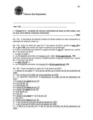 81
Câmara dos Deputados

...........................................................................................................................
“Art. 143. ……………………….........................................................
I – Categoria A – condutor de veículo motorizado de duas ou três rodas, com
ou sem carro lateral, inclusive ciclomotor;
..........................................................................................................................” (NR)
Art. 103. A Secretaria da Receita Federal do Brasil editará os atos necessários à
aplicação do disposto nesta Lei.
Art. 104. Esta Lei entra em vigor em 1º de janeiro de 2015, exceto os arts. 68 a
71 e 92 a 106, que entram em vigor na data de sua publicação.
§ 1º Aos contribuintes que fizerem a opção prevista no art. 71, aplicam-se, a partir
de 1º de janeiro de 2014:
I - os arts. 1º a 66; e
II - as revogações previstas nos incisos I a VI, VIII e X do caput do art. 105.
§ 2º Aos contribuintes que fizerem a opção prevista no art. 95, aplicam-se, a partir
de 1º de janeiro de 2014:
I - os arts. 72 a 91; e
II - as revogações previstas nos incisos VII e IX do caput do art. 105.
Art. 105. Ficam revogados a partir de 1º de janeiro de 2015:
I - a alínea “b” do caput e o § 3º do art. 58 da Lei nº 4.506, de 30 de novembro de
1964;
II - o art. 15 da Lei nº 6.099, de 12 de setembro de 1974;
III - os seguintes dispositivos do Decreto-Lei nº 1.598, de 26 de dezembro de
1977:
a) o inciso II do caput do art. 8º;
b) o § 1º do art. 15;
c) o § 2º do art. 20;
d) o inciso III do caput do art. 27;
e) o inciso I do caput do art. 29;
f) o § 3º do art. 31;
g) o art. 32;
h) o inciso IV do caput e o § 1º do art. 33;
i) o art. 34; e
j) o inciso III do caput do art. 38;
IV - o art. 18 da Lei nº 8.218, de 29 de agosto de 1991;
V - o art. 31 da Lei nº 8.981, de 20 de janeiro de 1995;
VI - os §§ 2º e 3º do art. 21 e o art. 31 da Lei nº 9.249, de 26 de dezembro de
1995;

 