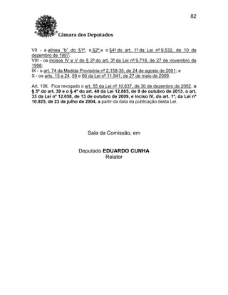 82
Câmara dos Deputados
VII - a alínea “b” do §1º, o §2º e o §4º do art. 1º da Lei nº 9.532, de 10 de
dezembro de 1997;
VIII - os incisos IV e V do § 2º do art. 3º da Lei nº 9.718, de 27 de novembro de
1998;
IX - o art. 74 da Medida Provisória nº 2.158-35, de 24 de agosto de 2001; e
X - os arts. 15 a 24, 59 e 60 da Lei nº 11.941, de 27 de maio de 2009.
Art. 106. Fica revogado o art. 55 da Lei nº 10.637, de 30 de dezembro de 2002, o
§ 5º do art. 39 e o § 4º do art. 40 da Lei 12.865, de 9 de outubro de 2013, o art.
33 da Lei nº 12.058, de 13 de outubro de 2009, e inciso IV, do art. 1º, da Lei nº
10.925, de 23 de julho de 2004, a partir da data da publicação desta Lei.

Sala da Comissão, em

Deputado EDUARDO CUNHA
Relator

 
