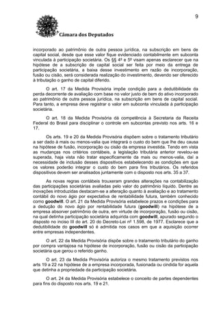 9
Câmara dos Deputados
incorporado ao patrimônio de outra pessoa jurídica, na subscrição em bens de
capital social, desde que esse valor fique evidenciado contabilmente em subconta
vinculada à participação societária. Os §§ 4º e 5º visam apenas esclarecer que na
hipótese de a subscrição de capital social ser feita por meio da entrega de
participação societária, a baixa desse investimento em razão de incorporação,
fusão ou cisão, será considerada realização do investimento, devendo ser oferecido
à tributação o ganho de capital diferido.
O art. 17 da Medida Provisória impõe condição para a dedutibilidade da
perda decorrente de avaliação com base no valor justo de bem do ativo incorporado
ao patrimônio de outra pessoa jurídica, na subscrição em bens de capital social.
Para tanto, a empresa deve registrar o valor em subconta vinculada à participação
societária.
O art. 18 da Medida Provisória dá competência à Secretaria da Receita
Federal do Brasil para disciplinar o controle em subcontas previsto nos arts. 16 e
17.
Os arts. 19 e 20 da Medida Provisória dispõem sobre o tratamento tributário
a ser dado à mais ou menos-valia que integrará o custo do bem que lhe deu causa
na hipótese de fusão, incorporação ou cisão da empresa investida. Tendo em vista
as mudanças nos critérios contábeis, a legislação tributária anterior revelou-se
superada, haja vista não tratar especificamente da mais ou menos-valia, daí a
necessidade de inclusão desses dispositivos estabelecendo as condições em que
os valores poderão integrar o custo do bem para fins tributários. Os referidos
dispositivos devem ser analisados juntamente com o disposto nos arts. 35 a 37.
As novas regras contábeis trouxeram grandes alterações na contabilização
das participações societárias avaliadas pelo valor do patrimônio líquido. Dentre as
inovações introduzidas destacam-se a alteração quanto à avaliação e ao tratamento
contábil do novo ágio por expectativa de rentabilidade futura, também conhecido
como goodwill. O art. 21 da Medida Provisória estabelece prazos e condições para
a dedução do novo ágio por rentabilidade futura (goodwill) na hipótese de a
empresa absorver patrimônio de outra, em virtude de incorporação, fusão ou cisão,
na qual detinha participação societária adquirida com goodwill, apurado segundo o
disposto no inciso III do art. 20 do Decreto-Lei nº 1.598, de 1977. Esclarece que a
dedutibilidade do goodwill só é admitida nos casos em que a aquisição ocorrer
entre empresas independentes.
O art. 22 da Medida Provisória dispõe sobre o tratamento tributário do ganho
por compra vantajosa na hipótese de incorporação, fusão ou cisão da participação
societária que gerou o referido ganho.
O art. 23 da Medida Provisória autoriza o mesmo tratamento previstos nos
arts 19 a 22 na hipótese de a empresa incorporada, fusionada ou cindida for aquela
que detinha a propriedade da participação societária.
O art. 24 da Medida Provisória estabelece o conceito de partes dependentes
para fins do disposto nos arts. 19 e 21.

 
