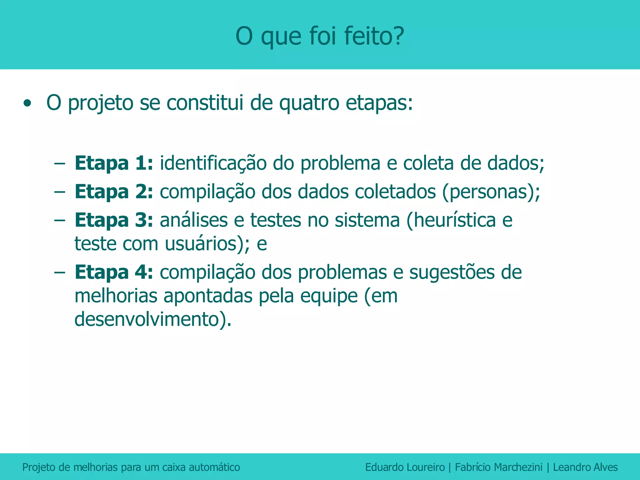 O que foi feito? O projeto se constitui de quatro etapas: Etapa 1:  identificação do problema e coleta de dados; Etapa 2:  compilação dos dados coletados (personas); Etapa 3:  análises e testes no sistema (heurística e teste com usuários); e Etapa 4:  compilação dos problemas e sugestões de melhorias apontadas pela equipe (em desenvolvimento). 