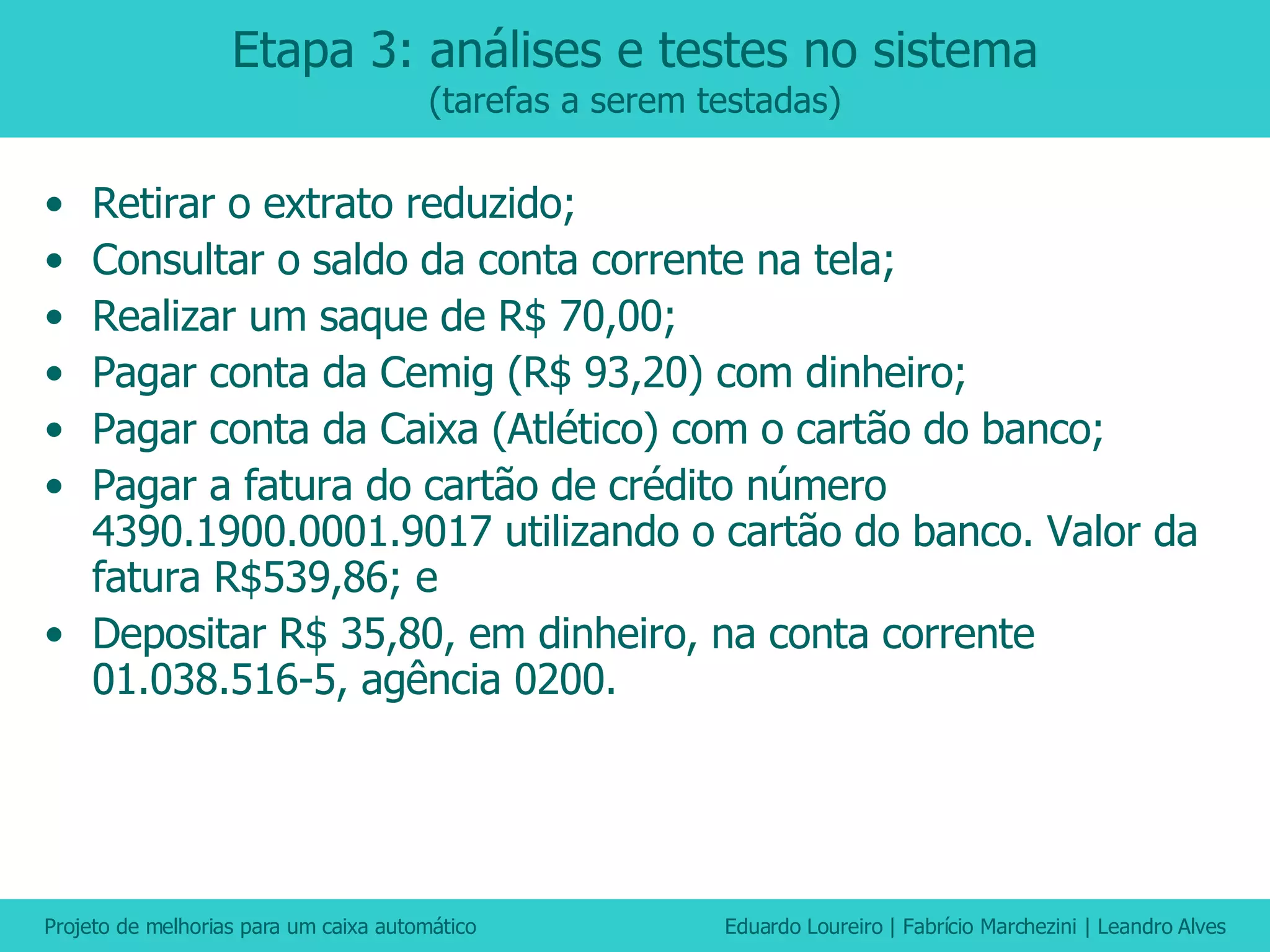 Etapa 3: análises e testes no sistema (tarefas a serem testadas) Retirar o extrato reduzido; Consultar o saldo da conta corrente na tela; Realizar um saque de R$ 70,00; Pagar conta da Cemig (R$ 93,20) com dinheiro; Pagar conta da Caixa (Atlético) com o cartão do banco; Pagar a fatura do cartão de crédito número 4390.1900.0001.9017 utilizando o cartão do banco. Valor da fatura R$539,86; e Depositar R$ 35,80, em dinheiro, na conta corrente 01.038.516-5, agência 0200. 