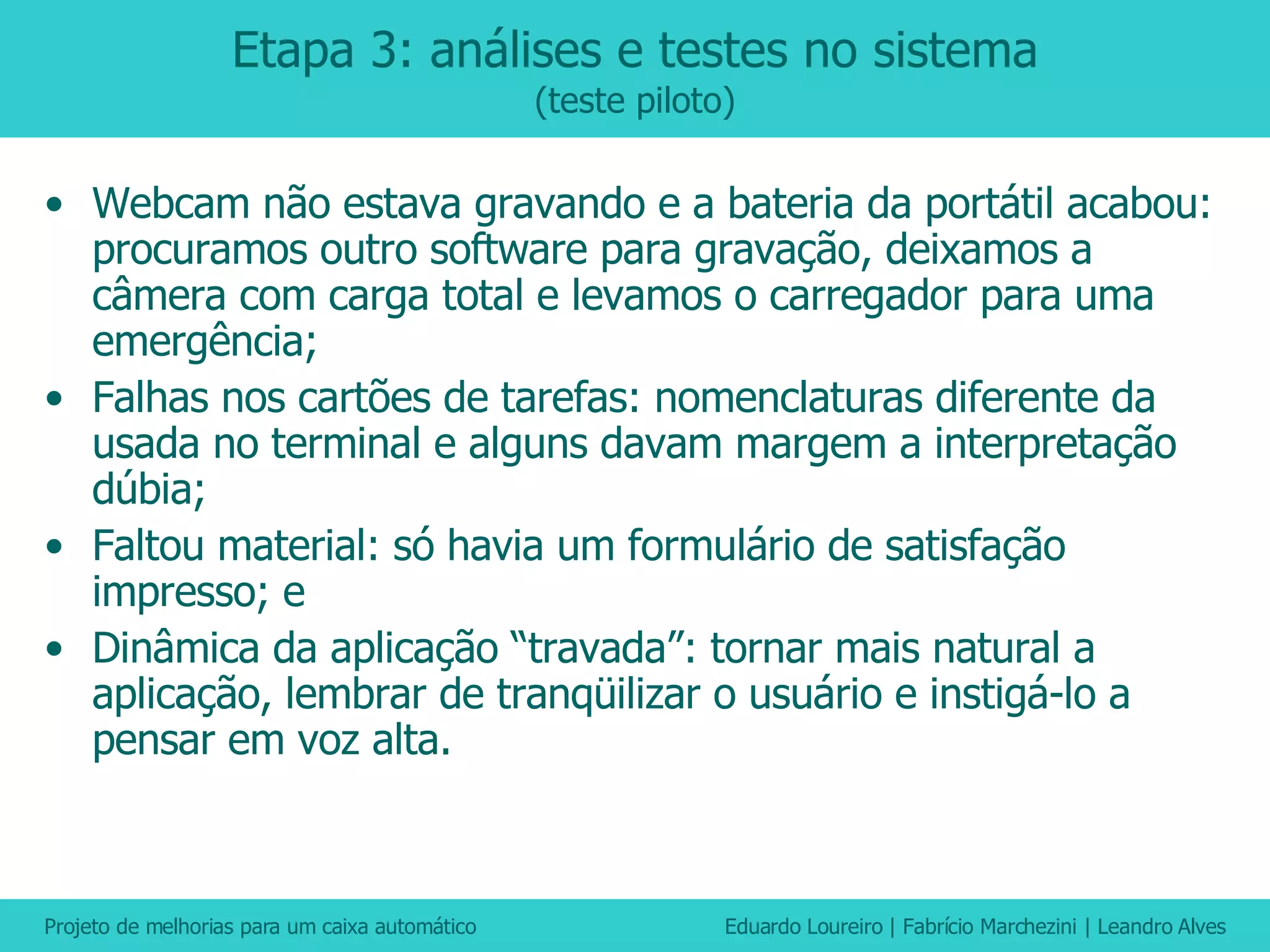 Etapa 3: análises e testes no sistema (teste piloto) Webcam não estava gravando e a bateria da portátil acabou: procuramos outro software para gravação, deixamos a câmera com carga total e levamos o carregador para uma emergência; Falhas nos cartões de tarefas: nomenclaturas diferente da usada no terminal e alguns davam margem a interpretação dúbia; Faltou material: só havia um formulário de satisfação impresso; e Dinâmica da aplicação “travada”: tornar mais natural a aplicação, lembrar de tranqüilizar o usuário e instigá-lo a pensar em voz alta. 