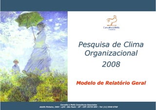 Pesquisa de Clima
                                          Organizacional
                                                                   2008

                                       Modelo de Relatório Geral



                       Carvalho e Mello Consultores Associados
Adolfo Pinheiro, 2464 – cj34 - São Paulo – SP – CEP: 04734-004 – Tel: (11) 5546-0760
 