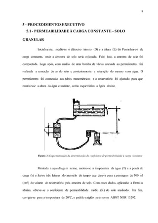 8
5 - PROCEDIMENTOSEXECUTIVO
5.1 - PERMEABILIDADE À CARGA CONSTANTE– SOLO
GRANULAR
Inicialmente, mediu-se o diâmetro interno (D) e a altura (L) do Permeâmetro de
carga constante, onde a amostra do solo seria colocada. Feito isso, a amostra de solo foi
compactada. Logo após, com auxílio de uma bomba de vácuo anexada ao permeâmetro, foi
realizada a remoção do ar do solo e posteriormente a saturação do mesmo com água. O
permeâmetro foi conectado aos tubos manométricos e o reservatório foi ajustado para que
mantivesse a altura da água constante, como esquematiza a figura abaixo.
Figura 3: Esquematização da determinação do coeficiente de permeabilidade à carga constante
Montada a aparelhagem acima, anotou-se a temperatura da água (T) e a perda de
carga (h) e fez-se três leituras do intervalo do tempo que durava para a passagem de 300 ml
(cm³) do volume do reservatório pela amostra de solo. Com esses dados, aplicando a fórmula
abaixo, obteve-se o coeficiente de permeabilidade médio (K) do solo analisado. Por fim,
corrigiu-se para a temperatura de 20ºC, o padrão exigido pela norma ABNT NBR 13292.
 