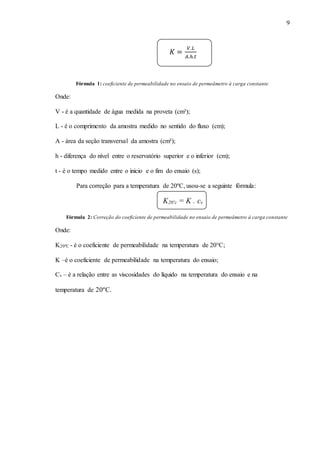 9
𝐾 =
𝑉.𝐿
𝐴.ℎ.𝑡
Fórmula 1: coeficiente de permeabilidade no ensaio de permeâmetro à carga constante
Onde:
V - é a quantidade de água medida na proveta (cm³);
L - é o comprimento da amostra medido no sentido do fluxo (cm);
A - área da seção transversal da amostra (cm²);
h - diferença do nível entre o reservatório superior e o inferior (cm);
t - é o tempo medido entre o inicio e o fim do ensaio (s);
Para correção para a temperatura de 20ºC, usou-se a seguinte fórmula:
K20ºc = K . cv
Fórmula 2: Correção do coeficiente de permeabilidade no ensaio de permeâmetro à carga constante
Onde:
K20ºC - é o coeficiente de permeabilidade na temperatura de 20°C;
K –é o coeficiente de permeabilidade na temperatura do ensaio;
Cv – é a relação entre as viscosidades do líquido na temperatura do ensaio e na
temperatura de 20ºC.
 