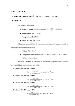 11
6 - RESULTADOS
6.1 - PERMEABILIDADE À CARGA CONSTANTE– SOLO
GRANULAR
Das medições obtiveram-se:
 Diâmetro interno (D): 15,2 cm Assim: A =
𝜋.15,2²
4
= 181,458 cm²
 Comprimento (L): 15,61 cm
 Temperatura (T): 27,1ºC
 Perda de Carga (h): 6,6 cm
Sabendo que a cada 100 cm³ de volume que passava pelo solo era cronometrado o
seu tempo de passagem (t), obtiveram-se:
 Volume (V): 100 cm³
 Tempo de escoamento (t): t1=103s, t2= 109s, t3= 108s, t4= 109s, t5= 106s, t6=
109s, t7= 110s, t8= 106s,
Aplicando a Fórmula 1, calcularam-se o coeficiente de permeabilidade do solo
para essas 8 leituras e obtive-se um valor médio:
1ª Leitura: 100 – 200 cm3, t = 103s
𝐾 =
100.15,61
181,458.6,6.103
= 1,2654.10−2
𝑐𝑚/𝑠
2ª Leitura: 200 – 300 cm3, t = 109s
𝐾 =
100.15,61
181,458.6,6.109
= 1,1957.10−2
𝑐𝑚/𝑠
3ª Leitura: 300 – 400 cm3, t = 108s
𝐾 =
100.15,61
181,458.6,6.108
= 1,2069.10−2
𝑐𝑚/𝑠
4ª Leitura: 400 – 500 cm3, t = 109s
𝐾 =
100.15,61
181,458.6,6.109
= 1,1957.10−2
𝑐𝑚/𝑠
 