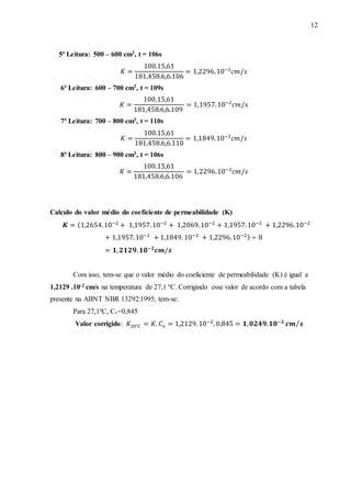 12
5ª Leitura: 500 – 600 cm3, t = 106s
𝐾 =
100.15,61
181,458.6,6.106
= 1,2296.10−2
𝑐𝑚/𝑠
6ª Leitura: 600 – 700 cm3, t = 109s
𝐾 =
100.15,61
181,458.6,6.109
= 1,1957.10−2
𝑐𝑚/𝑠
7ª Leitura: 700 – 800 cm3, t = 110s
𝐾 =
100.15,61
181,458.6,6.110
= 1,1849.10−2
𝑐𝑚/𝑠
8ª Leitura: 800 – 900 cm3, t = 106s
𝐾 =
100.15,61
181,458.6,6.106
= 1,2296.10−2
𝑐𝑚/𝑠
Calculo do valor médio do coeficiente de permeabilidade (K)
𝑲 = (1,2654.10−2
+ 1,1957.10−2
+ 1,2069.10−2
+ 1,1957.10−2
+ 1,2296.10−2
+ 1,1957.10−2
+ 1,1849. 10−2
+ 1,2296.10−2) ÷ 8
= 𝟏, 𝟐𝟏𝟐𝟗. 𝟏𝟎−𝟐
𝒄𝒎/𝒔
Com isso, tem-se que o valor médio do coeficiente de permeabilidade (K) é igual a
1,2129 .10-2 cm/s na temperatura de 27,1 ºC. Corrigindo esse valor de acordo com a tabela
presente na ABNT NBR 13292:1995, tem-se:
Para 27,1ºC, Cv=0,845
Valor corrigido: 𝐾20°𝐶 = 𝐾. 𝐶 𝜈 = 1,2129. 10−2
. 0,845 = 𝟏, 𝟎𝟐𝟒𝟗. 𝟏𝟎−𝟐
𝒄𝒎 𝒔⁄
 