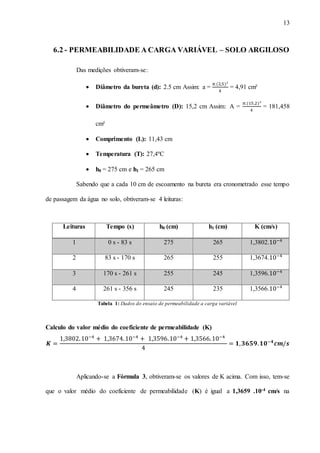 13
6.2 - PERMEABILIDADE A CARGA VARIÁVEL – SOLO ARGILOSO
Das medições obtiveram-se:
 Diâmetro da bureta (d): 2.5 cm Assim: a =
𝜋.(2,5)²
4
= 4,91 cm²
 Diâmetro do permeâmetro (D): 15,2 cm Assim: A =
𝜋.(15,2)²
4
= 181,458
cm²
 Comprimento (L): 11,43 cm
 Temperatura (T): 27,4ºC
 h0 = 275 cm e h1 = 265 cm
Sabendo que a cada 10 cm de escoamento na bureta era cronometrado esse tempo
de passagem da água no solo, obtiveram-se 4 leituras:
Leituras Tempo (s) h0 (cm) h1 (cm) K (cm/s)
1 0 s - 83 s 275 265 1,3802.10−4
2 83 s - 170 s 265 255 1,3674.10−4
3 170 s - 261 s 255 245 1,3596.10−4
4 261 s - 356 s 245 235 1,3566.10−4
Tabela 1: Dados do ensaio de permeabilidade a carga variável
Calculo do valor médio do coeficiente de permeabilidade (K)
𝑲 =
1,3802.10−4
+ 1,3674.10−4
+ 1,3596.10−4
+ 1,3566.10−4
4
= 𝟏, 𝟑𝟔𝟓𝟗. 𝟏𝟎−𝟒
𝒄𝒎/𝒔
Aplicando-se a Fórmula 3, obtiveram-se os valores de K acima. Com isso, tem-se
que o valor médio do coeficiente de permeabilidade (K) é igual a 1,3659 .10-4 cm/s na
 