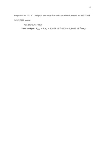 14
temperatura de 27,5 ºC. Corrigindo esse valor de acordo com a tabela presente na ABNT NBR
14545:2000, tem-se:
Para 27,5ºC, Cv=0,839
Valor corrigido: 𝐾20°𝐶 = 𝐾. 𝐶 𝜈 = 1,3659. 10−4
. 0,839 = 𝟏, 𝟏𝟒𝟔𝟎. 𝟏𝟎−𝟒
𝒄𝒎 𝒔⁄
 