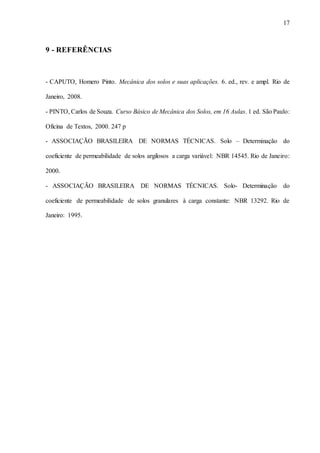 17
9 - REFERÊNCIAS
- CAPUTO, Homero Pinto. Mecânica dos solos e suas aplicações. 6. ed., rev. e ampl. Rio de
Janeiro, 2008.
- PINTO, Carlos de Souza. Curso Básico de Mecânica dos Solos, em 16 Aulas. 1 ed. São Paulo:
Oficina de Textos, 2000. 247 p
- ASSOCIAÇÃO BRASILEIRA DE NORMAS TÉCNICAS. Solo – Determinação do
coeficiente de permeabilidade de solos argilosos a carga variável: NBR 14545. Rio de Janeiro:
2000.
- ASSOCIAÇÃO BRASILEIRA DE NORMAS TÉCNICAS. Solo- Determinação do
coeficiente de permeabilidade de solos granulares à carga constante: NBR 13292. Rio de
Janeiro: 1995.
 