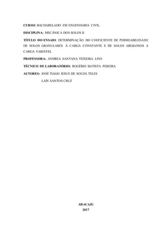 CURSO: BACHARELADO EM ENGENHARIA CIVIL.
DISCIPLINA: MECÂNICA DOS SOLOS II
TÍTULO DO ENSAIO: DETERMINAÇÃO DO COEFICIENTE DE PERMEABILIDADE
DE SOLOS GRANULARES À CARGA CONSTANTE E DE SOLOS ARGILOSOS A
CARGA VARIÁVEL
PROFESSORA: ANDREA SANTANA TEIXEIRA LINS
TÉCNICO DE LABORATÓRIO: ROGÉRIO BATISTA PEREIRA
AUTORES: JOSÉ TIAGO JESUS DE SOUZA TELES
LAÍS SANTOS CRUZ
ARACAJU
2017
 