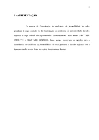 3
1 - APRESENTAÇÃO
Os ensaios de Determinação do coeficiente de permeabilidade de solos
granulares à carga constante e o de Determinação do coeficiente de permeabilidade de solos
argilosos a carga variável são regulamentados, respectivamente, pelas normas ABNT NBR
13292:1995 e ABNT NBR 14545:2000. Essas normas prescrevem os métodos para a
determinação do coeficiente de permeabilidade de solos granulares e de solos argilosos com a
água percolando através deles, em regime de escoamento laminar.
 