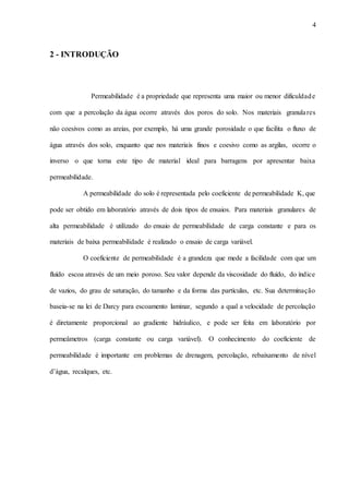 4
2 - INTRODUÇÃO
Permeabilidade é a propriedade que representa uma maior ou menor dificuldade
com que a percolação da água ocorre através dos poros do solo. Nos materiais granulares
não coesivos como as areias, por exemplo, há uma grande porosidade o que facilita o fluxo de
água através dos solo, enquanto que nos materiais finos e coesivo como as argilas, ocorre o
inverso o que torna este tipo de material ideal para barragens por apresentar baixa
permeabilidade.
A permeabilidade do solo é representada pelo coeficiente de permeabilidade K, que
pode ser obtido em laboratório através de dois tipos de ensaios. Para materiais granulares de
alta permeabilidade é utilizado do ensaio de permeabilidade de carga constante e para os
materiais de baixa permeabilidade é realizado o ensaio de carga variável.
O coeficiente de permeabilidade é a grandeza que mede a facilidade com que um
fluído escoa através de um meio poroso. Seu valor depende da viscosidade do fluído, do índice
de vazios, do grau de saturação, do tamanho e da forma das partículas, etc. Sua determinação
baseia-se na lei de Darcy para escoamento laminar, segundo a qual a velocidade de percolação
é diretamente proporcional ao gradiente hidráulico, e pode ser feita em laboratório por
permeâmetros (carga constante ou carga variável). O conhecimento do coeficiente de
permeabilidade é importante em problemas de drenagem, percolação, rebaixamento de nível
d’água, recalques, etc.
 