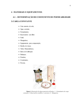 6
4 - MATERIAIS E EQUIPAMENTOS
4.1 – DETERMINAÇÃO DO COEFICIENTE DE PERMEABILIDADE
À CARGA CONSTANTE
 Uma amostra de solo;
 Água corrente;
 Permeâmetro;
 Reservatório com filtro
 Funil;
 Mangueiras;
 Equipamento para compactação;
 Bomba de vácuo;
 Tubos Manométricos;
 Barra de Calibração
 Balanças;
 Peneiras;
 Cronômetro;
 Proveta.
Figura 1: Ilustração de alguns materiais utilizados: 1 – Permeâmetro de carga
constante, 2- Reservatório com filtro, 3- proveta e 4 – Mangueira.
 