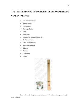 7
4.2 – DETERMINAÇÃO DO COEFICIENTE DE PERMEABILIDADE
A CARGA VARIÁVEL
 Uma amostra de solo;
 Água corrente;
 Permeâmetro;
 Bureta graduada;
 Funil;
 Mangueiras;
 Equipamento para compactação;
 Bomba de vácuo;
 Tubos Manométricos;
 Barra de Calibração
 Balanças;
 Peneiras;
 Cronômetro;
 Proveta.
Figura 2: Ilustração de alguns materiais utilizados:1 – Permeâmetro de carga variável e 2 –
Bureta graduada
 