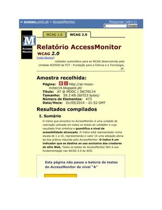 acesso.umic.pt » AccessMonitor Pesquisar (alt+1)
§ Googlar
Página:
Título:
Tamanho:
Número de Elementos:
Data/Hora:
Access
Monitor
WCAG 1.0 WCAG 2.0
Relatório AccessMonitor
WCAG 2.0
[nota técnica]
validador automático para as WCAG desenvolvido pela
Unidade ACESSO da FCT - Fundação para a Ciência e a Tecnologia,
IP.
Amostra recolhida:
http://at-mooc-
inctec14.blogspot.pt/
AT @ MOOC | INCTEC14
59.3 KB (60723 bytes)
473
01/05/2014 - 21:52 GMT
Resultados compilados
I. Sumário
O índice que encontra no AccessMonitor é uma unidade de
valoração utilizada em todos os testes do validador e cujo
resultado final sintetiza e quantifica o nível de
acessibilidade alcançado. O índice está representado numa
escala de 1 a 10, representando o valor 10 uma adopção plena
da boa prática induzida pelo AccessMonitor. O índice é um
indicador que se destina ao uso exclusivo dos criadores
do sítio Web. Todos os testes do AccessMonitor têm a sua
fundamentação nas WCAG 2.0 do W3C.
Esta página não passa a bateria de testes
do AccessMonitor de nivel "A"
 