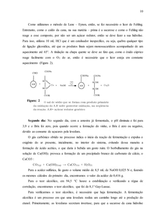 10
Como utilizamos o método de Lane – Eynon, então, se fez necessário o licor de Fehling.
Entretanto, como o caldo da cana, na sua matéria – prima é a sacarose e como o Fehling não
reage a esse composto, por não ser um açúcar redutor, então se deve fazer a sua hidrolise.
Para isso, utilizou 10 mL HCl que é um catalisador inespecífico, ou seja, quebra qualquer tipo
de ligação glicosídica, até que os produtos finais sejam monossacarídeos acompanhado de um
aquecimento até 65°. A titulação na chapa quente se deve ao fato que, como o óxido cúprico
reage facilmente com o O2 do ar, então é necessário que o licor esteja em constante
aquecimento (Figura 2).
Segundo dia: No segundo dia, com a amostra já fermentada, o pH diminuiu e foi para
3,9 e o Brix foi zero, pois quando ocorre a formação do vinho, o Brix é zero ou negativo,
devido ao consumo de açucares pela levedura.
O gás carbônico obtido no processo indica o início da reação de fermentação e expulsa o
oxigênio do ar presente, inicialmente, no interior do sistema, evitando dessa maneira a
formação de ácido acético, o que daria à bebida um gosto ruim. O borbulhamento do gás na
solução de Ca(OH)2 provoca a formação de um precipitado branco de carbonato de cálcio, o
CaCO3 :
CO2(g) + Ca(OH)2(aq) → CaCO3(s) + H2O(l)
Para a acidez sulfúrica, fio gasto o volume médio de 8,5 mL de NaOH 0,025 N e, fazendo
os mesmos cálculos do primeiro dia, encontramos o valor da acidez de 0,416 g.
Para o teor alcoólico, em 94,5 °C houve a estabilização e verificando a régua de
correlação, encontramos o teor alcoólico, que foi de 8,1° Gay-Lussac.
Para verificarmos o teor alcoólico, é necessário que haja fermentação. A fermentação
alcoólica é um processo em que uma levedura realiza um caminho longo até a produção do
etanol. Primeiramente, as leveduras secretam invertase, para que a sacarose da cana hidrolise
Figura: 2
 