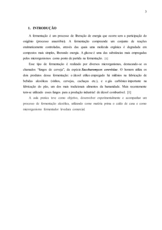 3
1. INTRODUÇÃO
A fermentação é um processo de liberação de energia que ocorre sem a participação do
oxigênio (processo anaeróbio). A fermentação compreende um conjunto de reações
enzimaticamente controladas, através das quais uma molécula orgânica é degradada em
compostos mais simples, liberando energia. A glicose é uma das substâncias mais empregadas
pelos microrganismos como ponto de partida na fermentação. [1]
Esse tipo de fermentação é realizado por diversos microrganismos, destacando-se os
chamados “fungos de cerveja”, da espécie Saccharomyces cerevisiae. O homem utiliza os
dois produtos dessa fermentação: o álcool etílico empregado há milênios na fabricação de
bebidas alcoólicas (vinhos, cervejas, cachaças etc.), e o gás carbônico importante na
fabricação do pão, um dos mais tradicionais alimentos da humanidade. Mais recentemente
tem-se utilizado esses fungos para a produção industrial de álcool combustível. [1]
A aula pratica teve como objetivo, desenvolver experimentalmente e acompanhar um
processo de fermentação alcoólica, utilizando como matéria prima o caldo de cana e como
microrganismo fermentador levedura comercial.
 
