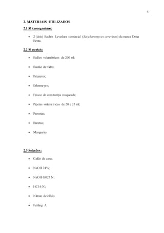 4
2. MATERIAIS UTILIZADOS
2.1 Microorganismo:
 2 (dois) Saches Levedura comercial (Saccharomyces cerevisae) da marca Dona
Benta.
2.2 Materiais:
 Balões volumétricos de 200 ml;
 Bastão de vidro;
 Béqueres;
 Erlenmeyer;
 Frasco de com tampa rosqueada;
 Pipetas volumétricas de 20 e 25 ml;
 Provetas;
 Buretas;
 Mangueira
2.3 Soluções:
 Caldo de cana;
 NaOH 24%;
 NaOH 0,025 N;
 HCl 6 N;
 Nitrato de cálcio
 Fehling A
 