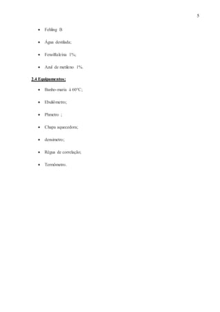 5
 Fehling B
 Água destilada;
 Fenolftaleína 1%;
 Azul de metileno 1%.
2.4 Equipamentos:
 Banho-maria à 60°C;
 Ebuliômetro;
 Phmetro ;
 Chapa aquecedora;
 densimetro;
 Régua de correlação;
 Termômetro.
 