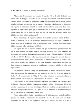 6
3. METODOS (A pratica foi realizada em dois dias).
Primeiro dia: Primeiramente, com o auxilio de algodão, 500 ml de caldo foi filtrado para
retirar restos de bagaço e colocado em um erlenmeyer de 1000 mL sendo homogeneizado
com um bastão. Em seguida foi determinado o Brix (percentagem em peso de sólidos em uma
solução), enchendo uma proveta com a amostra, e imergindo cuidadosamente o densimetro,
até o ponto de afloramento, tomando o cuidado de não molhar a haste acima deste ponto.
Aguardou-se algum tempo para que o densímetro não se encoste à parede da proveta,
posteriormente foi feita a leitura do Brix que deu 24, então foi necessário realizar uma
diluição para atingir o Brix desejado de 15.
Para a Determinação de Açúcares redutores Totais (ART), usamos o método de Lane –
Eynon foi transferido 25 mL do mosto para um balão volumétrico de 200mL; completou o
volume com água à aferição do balão e homogeneizou bem; Pipetou-se 20mL deste caldo
diluído para outro balão volumétrico de 200mL.
Em seguida foi feito o processo analítico, em que foi adicionado aproximadamente 50
mL de água destilada; em seguida, aqueceu em Banho Maria até 65ºC e foi adicionado um
termômetro para controle da temperatura; ao retirar do banho - Maria e adicionou 10 mL de
solução de HCl 6N. Deixamos esfriar espontaneamente até a temperatura ambiente (repouso
de aproximadamente 30min.); Para a neutralização, foi utilizado uma solução de NaOH a 24%
uma solução alcoólica de fenoftaleína a 1% como indicador. Posteriormente resfriamos em
água corrente até temperatura ambiente e completamos o volume a aferição do balão com
água destilada.
Foi preparado o licor de Fehling, que posteriormente foi titulado com a solução anterior.
Para sua preparação foi adicionado, em um erlenmeyer de 500 mL, 5 mL de solução de
Fehling A e 5 mL de solução de Fehling B. Para realizar a titulação foi necessário ambientar a
bureta de 50 mL com a solução que sofreu a inversão da sacarose e a aferiu.
Com o auxílio de uma chapa aquecedora, colocamos o erlenmeyer, que continha o licor
de Fehling, e fizemos a titulação. Primeiramente, abrimos a válvula e deixamos cair 10 mL da
amostra e esperamos até o ponto de ebulição. Manteve a ebulição por aproximadamente 2
minutos e em seguida foi colocado 2 a 3 gotas de azul de metileno a 1% no erlenmeyer e por
fim foi feito a titulação e anotamos o volume gasto.
Para a acidez sulfúrica (indica a quantidade total de ácido, expressos em ácido sulfúrico,
presente na solução), primeiramente foi transferido 25 mL do mosto para um balão
volumétrico de 200 mL e foi completado com água à aferição do balão e se fez a
 