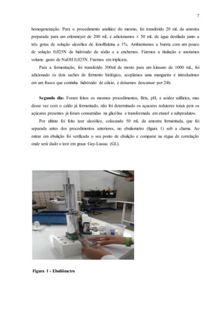 7
homogeneização. Para o procedimento analítico do mesmo, foi transferido 20 mL da amostra
preparada para um erlenmeyer de 200 mL e adicionamos ± 50 mL de água destilada junto a
três gotas de solução alcoólica de fenolftaleína a 1%. Ambientamos a bureta com um pouco
de solução 0,025N de hidróxido de sódio e a enchemos. Fizemos a titulação e anotamos
volume gasto de NaOH 0,025N. Fizemos em triplicata.
Para a fermentação, foi transferido 300ml de mosto para um kitasato de 1000 mL, foi
adicionado os dois saches de fermento biológico, acoplamos uma mangueira e introduzimos
em um frasco que continha hidróxido de cálcio, e deixamos descansar por 24h.
Segundo dia: Foram feitos os mesmos procedimentos, Brix, pH, e acidez sulfúrica, mas
dessa vez com o caldo já fermentado, não foi determinado os açucares redutores totais pois os
açúcares presentes já foram consumidas na glicólise e transformada em etanol e subprodutos.
Por ultimo foi feito teor alcoólico, colocando 50 mL da amostra fermentada, que foi
separada antes dos procedimentos anteriores, no ebuliometro (figura 1) sob a chama. Ao
entrar em ebulição foi verificada o seu ponto de ebulição e comparar na régua de correlação
onde será dado o teor em graus Gay-Lussac (GL).
Figura 1 - Ebuliômetro
 