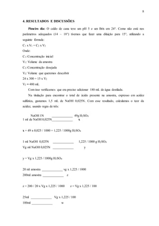 8
4. RESULTADOS E DISCUSSÕES
Pimeiro dia: O caldo de cana teve um pH 5 e um Brix em 24°. Como não está nos
parâmetros adequados (14 – 18°) tivemos que fazer uma diluição para 15°, utilizando a
seguinte fórmula:
C1 x V1 = C2 x V2
Onde:
C1: Concentração inicial
V1: Volume da amostra
C2: Concentração desejada
V2: Volume que queremos descobrir
24 x 300 = 15 x V2
V2 = 480 mL
Com isso verificamos que era preciso adicionar 180 mL de água destilada.
Na titulação para encontrar o total de ácido presente na amostra, expresso em acidez
sulfúrica, gastamos 1,5 mL de NaOH 0,025N. Com esse resultado, calculamos o teor da
acidez, usando regra de três:
NaOH 1N _____________ 49g H2SO4
1 ml de NaOH 0,025N_____________ x
x = 49 x 0,025 / 1000 = 1,225 / 1000g H2SO4
1 ml NaOH 0,025N _____________ 1,225 / 1000 g H2SO4
Vg ml NaOH 0,025N _____________ y
y = Vg x 1,225 / 1000g H2SO4
20 ml amostra _____________ vg x 1,225 / 1000
200ml amostra _____________ z
z = 200 / 20 x Vg x 1,225 / 1000 z = Vg x 1,225 / 100
25ml _____________ Vg x 1,225 / 100
100ml _____________ w
 
