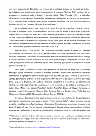 um novo paradigma de biblioteca1 que integre as tecnologias digitais no processo de ensinoaprendizagem dos alunos, pois, além de pertencerem à chamada “Geração Net”, precisam de ser
ensinados e orientados pelo professor, “imigrante digital” (Marc Prensky, 2001), a utilizá-las,
eficazmente, como preciosas ferramentas pedagógicas conducentes ao fomento do pensamento
crítico, espírito criativo, resolução de problemas, tomada de decisões e cidadania digital, em contextos
formais e também em contextos informais de aprendizagem.
As tecnologias vieram, pois, proporcionar novas formas de comunicar, interagir, ensinar,
aprender e trabalhar, assim como possibilitar novas formas de aceder à informação e produção
coletiva de conhecimento em que o aluno passa a ser um prosumer (conceito criado por Alvin Toffler),
ou seja, produtor (producer) e, simultaneamente, consumidor (consumer) de informação. Além disso,
“introduziram ainda novos desafios formativos e pedagógicos que a escola tem que responder e que
decorrem do alargamento das literacias inerentes à aprendizagem e à vida no contexto da Sociedade
do Conhecimento” (Rede de Bibliotecas Escolares, 2012, p. 9).
Segundo Ross Todd (2011), “As bibliotecas escolares devem fornecer as melhores
oportunidades de informação para que as pessoas possam tirar o maior partido das suas vidas como
cidadãos inteligentes, construtivos e independentes. Pessoas que saibam como conectar-se, interagir
e utilizar o ambiente rico em informação em que vivem, para conseguir compreender o mundo à sua
volta, para pensar através de problemas e para tomar decisões que apoiem e enriqueçam as suas
próprias vidas” (p. 2).
Nesta ótica, a Biblioteca Escolar deve potenciar um trabalho em rede com a Biblioteca
Municipal, outras Bibliotecas Escolares e diversas entidades, assim como desenvolver iniciativas
estimulantes e significativas com os alunos que visem a partilha de ideias, opiniões e experiências,
usando, por exemplo, o fórum e o chat da plataforma Moodle; a troca de recursos, através do Google
Drive, Dropbox e SkyDrive, entre outros; o trabalho colaborativo e a construção de conhecimento
coletivo, em ambientes virtuais de aprendizagem e em comunidades de prática e aprendizagem, a
saber: blogs, Wikis, redes sociais (Facebook, Twitter, TeachAde, Diipo, edu Clipper, Twiducate…),
espaços virtuais tridimensionais (Second Life), Personal Learning Environments (PLE), Learning
Management System (LMS), Massive Open Online Courses (MOOC).
Em suma, a Biblioteca Escolar deve funcionar como um centro aglutinador de aprendizagens
estimulantes e significativas, nas quais os alunos – “homo sapiens digital” – são os atores de saberes
em ação, rentabilizando as Tecnologias de Informação e Comunicação e ferramentas open source da
Web 2.0/ Web 3.0 para reforçar as suas competências de leitores críticos, competentes e criativos,
promover as multiliteracias (e também a transliteracia2), constituir-se como um prolongamento da sala
1

“A biblioteca escolar tem vindo a evoluir para um centro de recursos onde coexiste uma pluralidade de fontes

de informação, um espaço aberto ao conhecimento, que oferece serviços diversificados aos utilizadores”
(Natividade, Monteiro e Carqueja, 2012, p. 63).
2

Vide a definição deste conceito em http://en.wikipedia.org/wiki/Transliteracy.

 