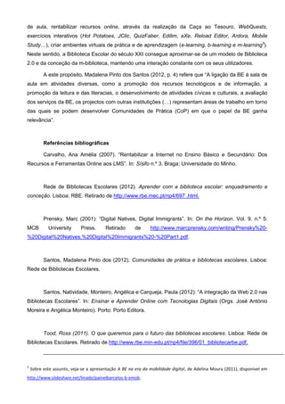 de aula, rentabilizar recursos online, através da realização da Caça ao Tesouro, WebQuests,
exercícios interativos (Hot Potatoes, JClic, QuizFaber, Edilim, eXe, Reload Editor, Ardora, Mobile
Study…), criar ambientes virtuais de prática e de aprendizagem (e-learning, b-learning e m-learning3).
Neste sentido, a Biblioteca Escolar do século XXI consegue aproximar-se de um modelo de Biblioteca
2.0 e da conceção da m-biblioteca, mantendo uma interação constante com os seus utilizadores.
A este propósito, Madalena Pinto dos Santos (2012, p. 4) refere que “A ligação da BE à sala de
aula em atividades diversas, como a promoção dos recursos tecnológicos e de informação, a
promoção da leitura e das literacias, o desenvolvimento de atividades cívicas e culturais, a avaliação
dos serviços da BE, os projectos com outras institutições (…) representam áreas de trabalho em torno
das quais se podem desenvolver Comunidades de Prática (CoP) em que o papel da BE ganha
relevância”.

Referências bibliográficas
Carvalho, Ana Amélia (2007). “Rentabilizar a Internet no Ensino Básico e Secundário: Dos
Recursos e Ferramentas Online aos LMS”. In: Sísifo n.º 3. Braga: Universidade do Minho.

Rede de Bibliotecas Escolares (2012). Aprender com a biblioteca escolar: enquadramento e
conceção. Lisboa: RBE. Retirado de http://www.rbe.mec.pt/np4/697 .html.

Prensky, Marc (2001): “Digital Natives, Digital Immigrants”. In: On the Horizon. Vol. 9. n.º 5:
MCB

University

Press.

Retirado

de

http://www.marcprensky.com/writing/Prensky%20-

%20Digital%20Natives,%20Digital%20Immigrants%20-%20Part1.pdf.

Santos, Madalena Pinto dos (2012). Comunidades de prática e bibliotecas escolares. Lisboa:
Rede de Bibliotecas Escolares.

Santos, Natividade, Monteiro, Angélica e Carqueja, Paula (2012): “A integração da Web 2.0 nas
Bibliotecas Escolares”. In: Ensinar e Aprender Online com Tecnologias Digitais (Orgs. José António
Moreira e Angélica Monteiro). Porto: Porto Editora.

Tood, Ross (2011). O que queremos para o futuro das bibliotecas escolares. Lisboa: Rede de
Bibliotecas Escolares. Retirado de http://www.rbe.min-edu.pt/np4/file/396/01_bibliotecarbe.pdf.

3

Sobre este assunto, veja-se a apresentação A BE na era da mobilidade digital, de Adelina Moura (2011), disponível em

http://www.slideshare.net/linade/painelbarcelos-b-emob.

 