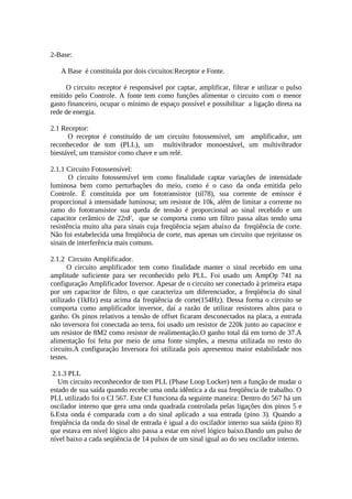 2-Base:
A Base é constituída por dois circuitos:Receptor e Fonte.
O circuito receptor é responsável por captar, amplificar, filtrar e utilizar o pulso
emitido pelo Controle. A fonte tem como funções alimentar o circuito com o menor
gasto financeiro, ocupar o mínimo de espaço possível e possibilitar a ligação direta na
rede de energia.
2.1 Receptor:
O receptor é constituído de um circuito fotossensível, um amplificador, um
reconhecedor de tom (PLL), um multivibrador monoestável, um multivibrador
biestável, um transistor como chave e um relé.
2.1.1 Circuito Fotossensível:
O circuito fotossensível tem como finalidade captar variações de intensidade
luminosa bem como perturbações do meio, como é o caso da onda emitida pelo
Controle. É constituída por um fototransistor (til78), sua corrente de emissor é
proporcional à intensidade luminosa; um resistor de 10k, além de limitar a corrente no
ramo do fototransistor sua queda de tensão é proporcional ao sinal recebido e um
capacitor cerâmico de 22nF, que se comporta como um filtro passa altas tendo uma
resistência muito alta para sinais cuja freqüência sejam abaixo da freqüência de corte.
Não foi estabelecida uma freqüência de corte, mas apenas um circuito que rejeitasse os
sinais de interferência mais comuns.
2.1.2 Circuito Amplificador.
O circuito amplificador tem como finalidade manter o sinal recebido em uma
amplitude suficiente para ser reconhecido pelo PLL. Foi usado um AmpOp 741 na
configuração Amplificador Inversor. Apesar de o circuito ser conectado à primeira etapa
por um capacitor de filtro, o que caracteriza um diferenciador, a freqüência do sinal
utilizado (1kHz) esta acima da freqüência de corte(154Hz). Dessa forma o circuito se
comporta como amplificador inversor, daí a razão de utilizar resistores altos para o
ganho. Os pinos relativos a tensão de offset ficaram desconectados na placa, a entrada
não inversora foi conectada ao terra, foi usado um resistor de 220k junto ao capacitor e
um resistor de 8M2 como resistor de realimentação.O ganho total dá em torno de 37.A
alimentação foi feita por meio de uma fonte simples, a mesma utilizada no resto do
circuito.A configuração Inversora foi utilizada pois apresentou maior estabilidade nos
testes.
2.1.3 PLL
Um circuito reconhecedor de tom PLL (Phase Loop Locker) tem a função de mudar o
estado de sua saída quando recebe uma onda idêntica a da sua freqüência de trabalho. O
PLL utilizado foi o CI 567. Este CI funciona da seguinte maneira: Dentro do 567 há um
oscilador interno que gera uma onda quadrada controlada pelas ligações dos pinos 5 e
6.Esta onda é comparada com a do sinal aplicado a sua entrada (pino 3). Quando a
freqüência da onda do sinal de entrada é igual a do oscilador interno sua saída (pino 8)
que estava em nível lógico alto passa a estar em nível lógico baixo.Dando um pulso de
nível baixo a cada seqüência de 14 pulsos de um sinal igual ao do seu oscilador interno.

 