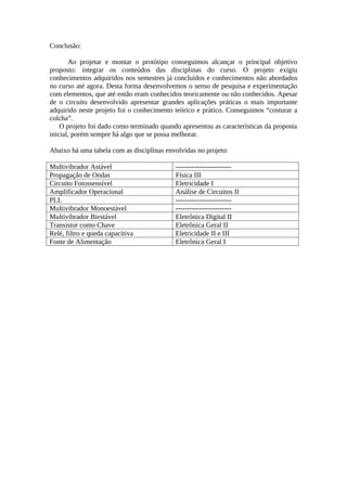 Conclusão:
Ao projetar e montar o protótipo conseguimos alcançar o principal objetivo
proposto: integrar os conteúdos das disciplinas do curso. O projeto exigiu
conhecimentos adquiridos nos semestres já concluídos e conhecimentos não abordados
no curso até agora. Desta forma desenvolvemos o senso de pesquisa e experimentação
com elementos, que até então eram conhecidos teoricamente ou não conhecidos. Apesar
de o circuito desenvolvido apresentar grandes aplicações práticas o mais importante
adquirido neste projeto foi o conhecimento teórico e prático. Conseguimos “costurar a
colcha”.
O projeto foi dado como terminado quando apresentou as características da proposta
inicial, porém sempre há algo que se possa melhorar.
Abaixo há uma tabela com as disciplinas envolvidas no projeto:
Multivibrador Astável
Propagação de Ondas
Circuito Fotossensível
Amplificador Operacional
PLL
Multivibrador Monoestável
Multivibrador Biestável
Transistor como Chave
Relé, filtro e queda capacitiva
Fonte de Alimentação

-----------------------Física III
Eletricidade I
Análise de Circuitos II
----------------------------------------------Eletrônica Digital II
Eletrônica Geral II
Eletricidade II e III
Eletrônica Geral I

 