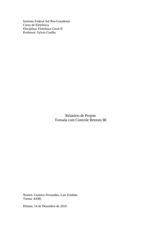 Instituto Federal Sul Rio-Grandense
Curso de Eletrônica
Disciplina: Eletrônica Geral II
Professor: Sylvio Coelho

Relatório de Projeto
Tomada com Controle Remoto IR

Nomes: Gustavo Fernandes, Luis Eslabão
Turma: 4AMi
Pelotas, 14 de Dezembro de 2010

 
