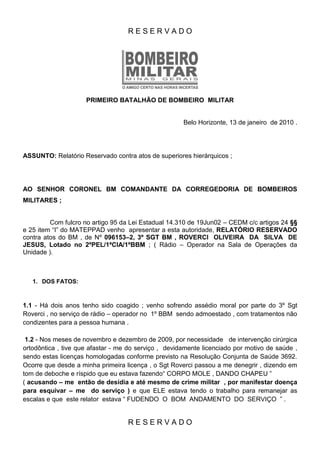 RESERVADO




                     PRIMEIRO BATALHÃO DE BOMBEIRO MILITAR


                                                      Belo Horizonte, 13 de janeiro de 2010 .




ASSUNTO: Relatório Reservado contra atos de superiores hierárquicos ;




AO SENHOR CORONEL BM COMANDANTE DA CORREGEDORIA DE BOMBEIROS
MILITARES ;


         Com fulcro no artigo 95 da Lei Estadual 14.310 de 19Jun02 – CEDM c/c artigos 24 §§
e 25 item “I” do MATEPPAD venho apresentar a esta autoridade, RELATÓRIO RESERVADO
contra atos do BM , de Nº 096153–2, 3º SGT BM , ROVERCI OLIVEIRA DA SILVA DE
JESUS, Lotado no 2ºPEL/1ªCIA/1ºBBM ; ( Rádio – Operador na Sala de Operações da
Unidade ).



   1. DOS FATOS:



1.1 - Há dois anos tenho sido coagido ; venho sofrendo assédio moral por parte do 3º Sgt
Roverci , no serviço de rádio – operador no 1º BBM sendo admoestado , com tratamentos não
condizentes para a pessoa humana .

 1.2 - Nos meses de novembro e dezembro de 2009, por necessidade de intervenção cirúrgica
ortodôntica , tive que afastar - me do serviço , devidamente licenciado por motivo de saúde ,
sendo estas licenças homologadas conforme previsto na Resolução Conjunta de Saúde 3692.
Ocorre que desde a minha primeira licença , o Sgt Roverci passou a me denegrir , dizendo em
tom de deboche e ríspido que eu estava fazendo“ CORPO MOLE , DANDO CHAPEU ”
( acusando – me então de desídia e até mesmo de crime militar , por manifestar doença
para esquivar – me do serviço ) e que ELE estava tendo o trabalho para remanejar as
escalas e que este relator estava “ FUDENDO O BOM ANDAMENTO DO SERVIÇO ” .


                                   RESERVADO
 