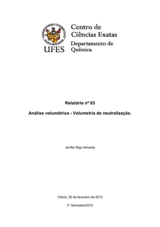 Relatório nº 03

Análise volumétrica - Volumetria de neutralização.




                   Jenifer Rigo Almeida




              Vitória, 20 de fevereiro de 2013

                    2° Semestre/2012
 