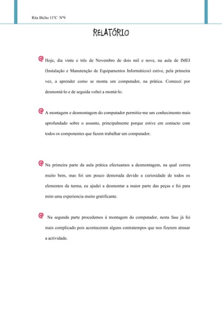 Rita Bicho 11ºC Nº9

                                 RELATÓRIO

       Hoje, dia vinte e três de Novembro de dois mil e nove, na aula de IMEI
       (Instalação e Manutenção de Equipamentos Informáticos) estive, pela primeira
       vez, a aprender como se monta um computador, na prática. Comecei por
       desmontá-lo e de seguida voltei a montá-lo.


       A montagem e desmontagem do computador permitiu-me um conhecimento mais
       aprofundado sobre o assunto, principalmente porque estive em contacto com
       todos os componentes que fazem trabalhar um computador.



       Na primeira parte da aula prática efectuamos a desmontagem, na qual correu
       muito bem, mas foi um pouco demorada devido a curiosidade de todos os
       elementos da turma, eu ajudei a desmontar a maior parte das peças e foi para
       mim uma experiencia muito gratificante.


        Na segunda parte procedemos á montagem do computador, nesta fase já foi
       mais complicado pois aconteceram alguns contratempos que nos fizerem atrasar
       a actividade.
 
