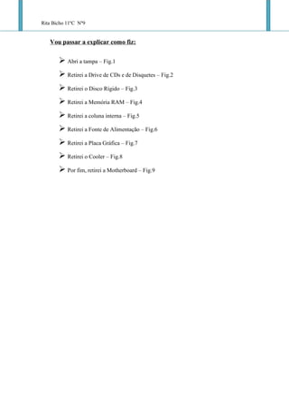 Rita Bicho 11ºC Nº9

   Vou passar a explicar como fiz:
        Abri a tampa – Fig.1
        Retirei a Drive de CDs e de Disquetes – Fig.2
        Retirei o Disco Rígido – Fig.3
        Retirei a Memória RAM – Fig.4
        Retirei a coluna interna – Fig.5
        Retirei a Fonte de Alimentação – Fig.6
        Retirei a Placa Gráfica – Fig.7
        Retirei o Cooler – Fig.8
        Por fim, retirei a Motherboard – Fig.9
 