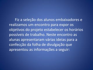 Fiz a seleção dos alunos embaixadores e
realizamos um encontro para expor os
objetivos do projeto estabelecer os horários
possíveis de trabalho. Neste encontro as
alunas apresentaram várias ideias para a
confecção da folha de divulgação que
apresentou as informações a seguir:
 