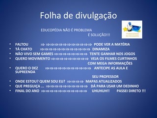 Folha de divulgação
                EDUCOPÉDIA NÃO É PROBLEMA
                                       É SOLUÇÃO!!!

•   FALTOU       ⇒ ⇒⇒⇒⇒⇒⇒⇒⇒⇒⇒⇒ PODE VER A MATÉRIA
•   TÁ CHATO    ⇒⇒⇒⇒⇒⇒⇒⇒⇒⇒⇒⇒ DINAMIZA
•   NÃO VIVO SEM GAMES ⇒⇒⇒⇒⇒⇒⇒⇒ TENTE GANHAR NOS JOGOS
•   QUERO MOVIMENTO ⇒⇒⇒⇒⇒⇒⇒⇒⇒ VEJA OS FILMES CURTINHOS
                                   COM MEGA INFORMAÇÕES
•   QUERO O DEZ      ⇒⇒⇒⇒⇒⇒⇒⇒⇒⇒⇒ ANTECIPE AS AULA E
    SUPREENDA
                                     SEU PROFESSOR
•   ONDE ESTOU? QUEM SOU EU? ⇒⇒⇒⇒ MAPAS ATUALIZADOS
•   QUE PREGUIÇA ... ⇒⇒⇒⇒⇒⇒⇒⇒⇒⇒ DÁ PARA USAR UM DEDINHO
•   FINAL DO ANO ⇒⇒⇒⇒⇒⇒⇒⇒⇒⇒⇒ UHUHUH!!            PASSEI DIRETO !!!
 
