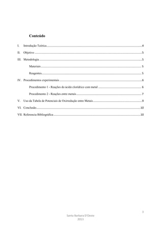 Conteúdo
I.

Introdução Teórica ..............................................................................................................................4

II.

Objetivo ..............................................................................................................................................5

III. Metodologia ........................................................................................................................................5
Materiais ..................................................................................................................................... 5
Reagentes.................................................................................................................................... 5
IV. Procedimentos experimentais .............................................................................................................6
Procedimento 1 - Reações do ácido clorídrico com metal ......................................................... 6
Procedimento 2 - Reações entre metais ...................................................................................... 7
V.

Uso da Tabela de Potenciais de Oxirredução entre Metais .................................................................9

VI. Conclusão..........................................................................................................................................10
VII. Referencia Bibliográfica ...................................................................................................................10

3
Santa Barbara D’Oeste
2013

 