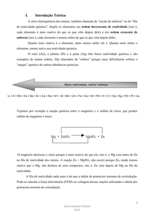I.

Introdução Teórica

A série eletroquímica dos metais, também chamada de “escala de nobreza” ou de “fila
de reatividade química”, dispõe os elementos em ordem decrescente de reatividade (isto é,
cada elemento é mais reativo do que os que vêm depois dele) e em ordem crescente de
nobreza (isto é, cada elemento é menos nobre do que os que vêm depois dele).
Quanto mais reativo é o elemento, tanto menos nobre ele é. Quanto mais nobre o
elemento, menor será a sua reatividade química.
O ouro (Au), a platina (Pt) e a prata (Ag) têm baixa reatividade química e são
exemplos de metais nobres. São chamados de “nobres” porque mais dificilmente sofrem o
“ataque” químico de outras substâncias químicas.

Maior reatividade, menor nobreza

Li > K > Rb > Cs > Ba > Sr > Ca > Na > M > Al > Mn > Zn > Fe > Co > Ni > Pb > H > C > Hg > Ag > Pd > Pt > Au

Vejamos por exemplo a reação química entre o magnésio e o sulfato de zinco, que produz
sulfato de magnésio e zinco:

O magnésio deslocou o zinco porque é mais reativo do que ele, isto é, o Mg vem antes do Zn
na fila de reatividade dos metais. A reação Zn + MgSO4 não ocorre porque Zn, sendo menos
reativo que o Mg, não desloca de seus compostos, isto é, Zn vem depois de Mg na fila de
reatividade.
A fila de reatividade nada mais é do que a tabela de potenciais normais de oxirredução.
Pode-se calcular a força eletromotriz (FEM) ou voltagem dessas reações utilizando a tabela dos
potenciais normais de oxirredução.

4
Santa Barbara D’Oeste
2013

 