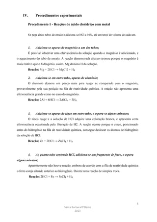 IV.

Procedimentos experimentais

Procedimento 1 - Reações do ácido clorídrico com metal
Se pega cinco tubos de ensaio e adiciona-se HCl a 10%, até um terço do volume de cada um.

1.

Adiciona-se aparas de magnésio a um dos tubos;

É possível observar uma efervescência da solução quando o magnésio é adicionado, e
o aquecimento do tubo de ensaio. A reação demonstrada abaixo ocorreu porque o magnésio é
mais reativo que o hidrogênio, assim, Mg desloca H da solução.
Reação: Mg + 2HCl → MgCl2 + H₂
2.

Adiciona-se em outro tubo, aparas de alumínio;

O alumínio demora um pouco mais para reagir se comparado com o magnésio,
provavelmente pela sua posição na fila de reatividade química. A reação não apresenta uma
efervescência grande como no caso do magnésio.
Reação: 2Al + 6HCl → 2AlCl₃ + 3H₂

3.

Adiciona-se aparas de zinco em outro tubo, e espera-se alguns minutos;

O zinco reage e a solução de HCl adquire uma coloração branca, e apresenta certa
efervescência ocasionada pela liberação de H2. A reação ocorre porque o zinco, posicionado
antes do hidrogênio na fila de reatividade química, consegue deslocar os átomos de hidrogênio
da solução de HCl.
Reação: Zn + 2HCl → ZnCl₂ + H₂

4.

Ao quarto tubo contendo HCl, adiciona-se um fragmento de ferro, e espera

alguns minutos;
Aparentemente não houve reação, embora de acordo com a fila de reatividade química
o ferro esteja situado anterior ao hidrogênio. Ocorre uma reação de simples troca.
Reação: 2HCl + Fe → FeCl₂ + H₂

6
Santa Barbara D’Oeste
2013

 