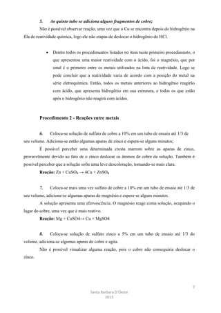 5.

Ao quinto tubo se adiciona alguns fragmentos de cobre;

Não é possível observar reação, uma vez que o Cu se encontra depois do hidrogênio na
fila de reatividade química, logo ele não etapas de deslocar o hidrogênio do HCl.

Dentre todos os procedimentos listados no item neste primeiro procedimento, o
que apresentou uma maior reatividade com o ácido, foi o magnésio, que por
sinal é o primeiro entre os metais utilizados na lista de reatividade. Logo se
pode concluir que a reatividade varia de acordo com a posição do metal na
série eletroquímica. Então, todos os metais anteriores ao hidrogênio reagirão
com ácido, que apresenta hidrogênio em sua estrutura, e todos os que estão
após o hidrogênio não reagirá com ácidos.

Procedimento 2 - Reações entre metais
6.

Coloca-se solução de sulfato de cobre a 10% em um tubo de ensaio até 1/3 de

seu volume. Adiciona-se então algumas aparas de zinco e espera-se alguns minutos;
É possível perceber uma determinada crosta marrom sobre as aparas de zinco,
provavelmente devido ao fato de o zinco deslocar os átomos de cobre da solução. Também é
possível perceber que a solução sofre uma leve descoloração, tornando-se mais clara.
Reação: Zn + CuSO₄ → 4Cu + ZnSO₄

7.

Coloca-se mais uma vez sulfato de cobre a 10% em um tubo de ensaio até 1/3 de

seu volume, adiciona-se algumas aparas de magnésio e espera-se alguns minutos.
A solução apresenta uma efervescência. O magnésio reage coma solução, ocupando o
lugar do cobre, uma vez que é mais reativo.
Reação: Mg + CuSO4→ Cu + MgSO4

8.

Coloca-se solução de sulfato zinco a 5% em um tubo de ensaio até 1/3 do

volume, adiciona-se algumas aparas de cobre e agita.
Não é possível visualizar alguma reação, pois o cobre não conseguiria deslocar o
zinco.

7
Santa Barbara D’Oeste
2013

 