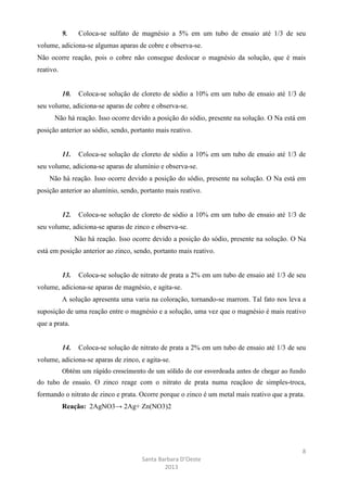 9.

Coloca-se sulfato de magnésio a 5% em um tubo de ensaio até 1/3 de seu

volume, adiciona-se algumas aparas de cobre e observa-se.
Não ocorre reação, pois o cobre não consegue deslocar o magnésio da solução, que é mais
reativo.

10.

Coloca-se solução de cloreto de sódio a 10% em um tubo de ensaio até 1/3 de

seu volume, adiciona-se aparas de cobre e observa-se.
Não há reação. Isso ocorre devido a posição do sódio, presente na solução. O Na está em
posição anterior ao sódio, sendo, portanto mais reativo.

11.

Coloca-se solução de cloreto de sódio a 10% em um tubo de ensaio até 1/3 de

seu volume, adiciona-se aparas de alumínio e observa-se.
Não há reação. Isso ocorre devido a posição do sódio, presente na solução. O Na está em
posição anterior ao alumínio, sendo, portanto mais reativo.

12.

Coloca-se solução de cloreto de sódio a 10% em um tubo de ensaio até 1/3 de

seu volume, adiciona-se aparas de zinco e observa-se.
Não há reação. Isso ocorre devido a posição do sódio, presente na solução. O Na
está em posição anterior ao zinco, sendo, portanto mais reativo.

13.

Coloca-se solução de nitrato de prata a 2% em um tubo de ensaio até 1/3 de seu

volume, adiciona-se aparas de magnésio, e agita-se.
A solução apresenta uma varia na coloração, tornando-se marrom. Tal fato nos leva a
suposição de uma reação entre o magnésio e a solução, uma vez que o magnésio é mais reativo
que a prata.

14.

Coloca-se solução de nitrato de prata a 2% em um tubo de ensaio até 1/3 de seu

volume, adiciona-se aparas de zinco, e agita-se.
Obtém um rápido crescimento de um sólido de cor esverdeada antes de chegar ao fundo
do tubo de ensaio. O zinco reage com o nitrato de prata numa reaçãoo de simples-troca,

formando o nitrato de zinco e prata. Ocorre porque o zinco é um metal mais reativo que a prata.
Reação: 2AgNO3→ 2Ag+ Zn(NO3)2

8
Santa Barbara D’Oeste
2013

 