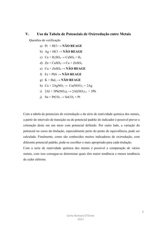 V.

Uso da Tabela de Potenciais de Oxirredução entre Metais
Questões de verificação
a) Pt + HCl → NÃO REAGE
b) Ag + HCl → NÃO REAGE
c) Ca + H2SO4 → CaSO4 + H2
d) Zn + CuSO4 → Cu + ZnSO4
e) Cu + ZnSO4 → NÃO REAGE
f) Fe + PbS → NÃO REAGE
g) K + Bal2 → NÃO REAGE
h) Cu + 2AgNO3 → Cu(NO3) 2 + 2Ag
i) 2Al + 3Pb(NO3)2 → 2Al(NO3) 2 + 3Pb
j) Sn + PtCO3 → SnCO3 + Pt

Com a tabela de potenciais de oxirredução e da série de reatividade química dos metais,
a partir do intervalo de transição ou do potencial padrão do indicador é possível prever a
coloração deste em um meio com potencial definido. Por outro lado, a variação do
potencial no curso da titulação, especialmente perto do ponto de equivalência, pode ser
calculada. Finalmente, como são conhecidos muitos indicadores de oxirredução, com
diferente potencial padrão, pode-se escolher o mais apropriado para cada titulação.
Com a serie de reatividade química dos metais é possível a comparação de vários
metais, com isso consegue-se determinar quais têm maior tendência e menor tendência
de ceder elétrons.

9
Santa Barbara D’Oeste
2013

 