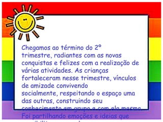 Chegamos ao término do 2º
trimestre, radiantes com as novas
conquistas e felizes com a realização de
várias atividades. As crianças
fortaleceram nesse trimestre, vínculos
de amizade convivendo
socialmente, respeitando o espaço uma
das outras, construindo seu
conhecimento em grupo e com ela mesma.
Foi partilhando emoções e ideias que
 
