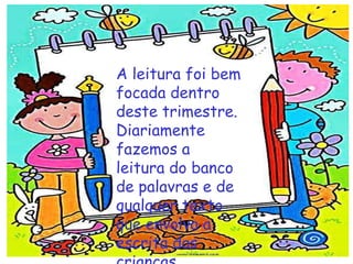 A leitura foi bem
focada dentro
deste trimestre.
Diariamente
fazemos a
leitura do banco
de palavras e de
qualquer texto
que envolva a
escrita das
 