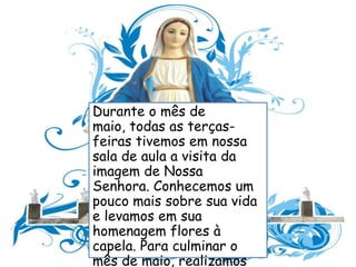 Durante o mês de
maio, todas as terças-
feiras tivemos em nossa
sala de aula a visita da
imagem de Nossa
Senhora. Conhecemos um
pouco mais sobre sua vida
e levamos em sua
homenagem flores à
capela. Para culminar o
mês de maio, realizamos
 